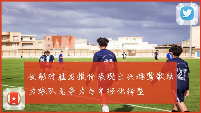 快船对猛龙报价表现出兴趣莺歌助力球队竞争力与年轻化转型