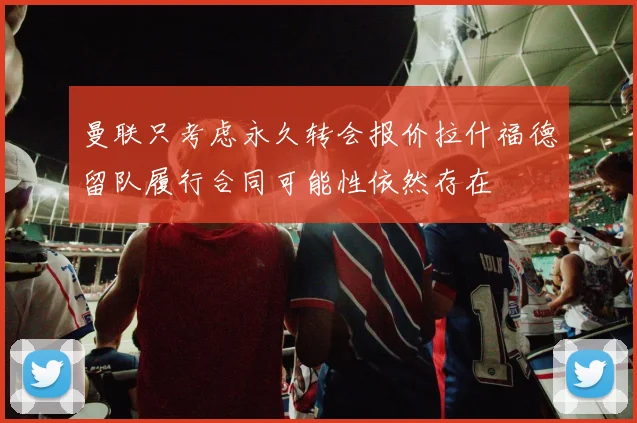 曼联只考虑永久转会报价拉什福德留队履行合同可能性依然存在