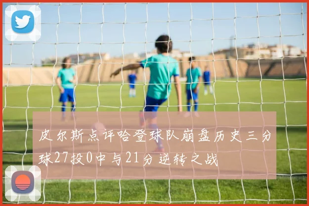 皮尔斯点评哈登球队崩盘历史三分球27投0中与21分逆转之战
