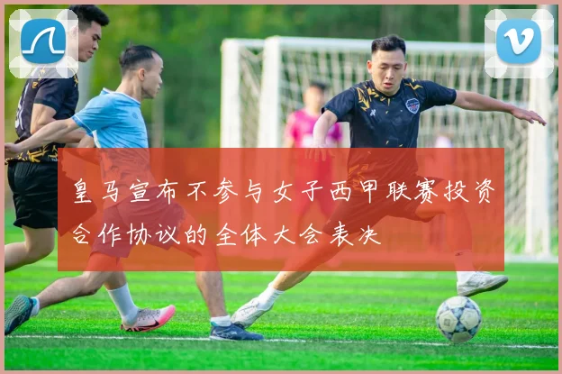 皇马宣布不参与女子西甲联赛投资合作协议的全体大会表决