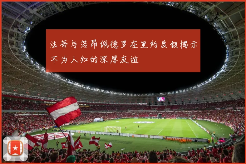 法蒂与若昂佩德罗在里约度假揭示不为人知的深厚友谊