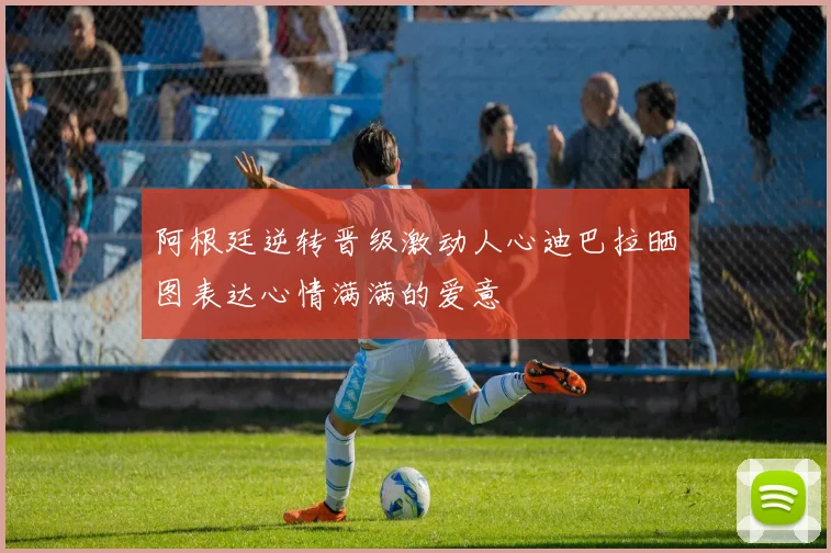阿根廷逆转晋级激动人心迪巴拉晒图表达心情满满的爱意