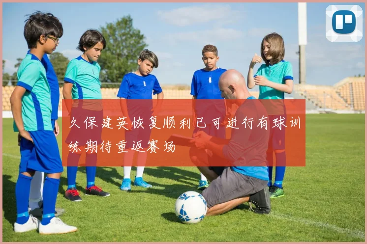 久保建英恢复顺利已可进行有球训练期待重返赛场