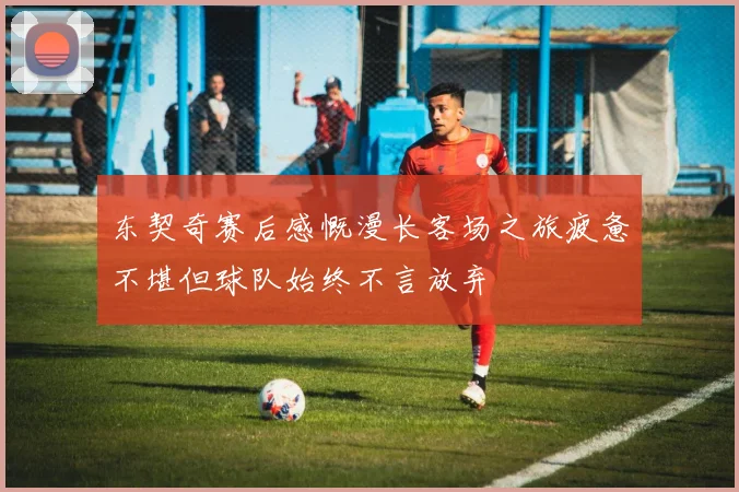 东契奇赛后感慨漫长客场之旅疲惫不堪但球队始终不言放弃