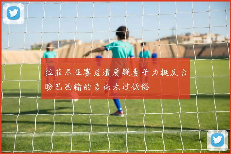 拉菲尼亚赛后遭质疑妻子力挺反击盼巴西输的言论太过低俗