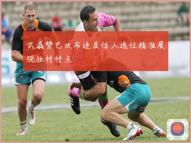 武磊赞巴坎布速度惊人选位精准展现独特特点