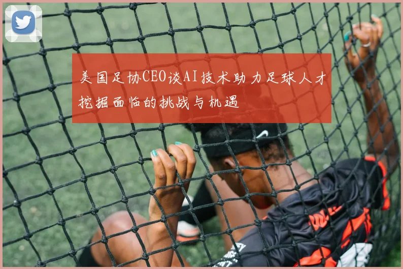 美国足协CEO谈AI技术助力足球人才挖掘面临的挑战与机遇