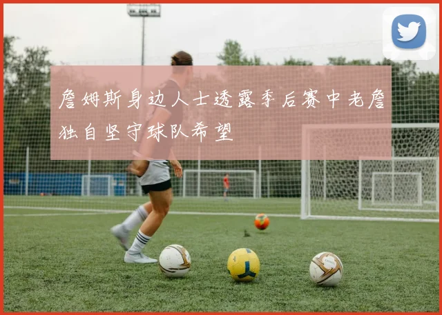 詹姆斯身边人士透露季后赛中老詹独自坚守球队希望