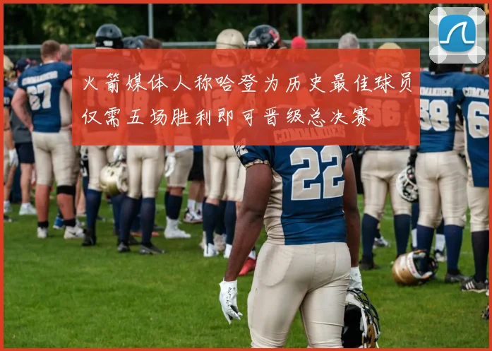 火箭媒体人称哈登为历史最佳球员仅需五场胜利即可晋级总决赛