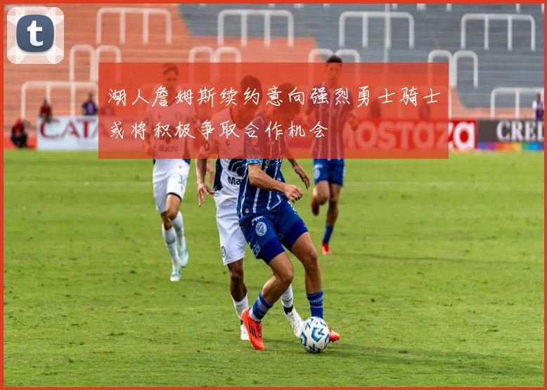 湖人詹姆斯续约意向强烈勇士骑士或将积极争取合作机会