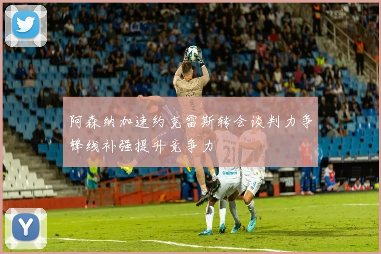 阿森纳加速约克雷斯转会谈判力争锋线补强提升竞争力