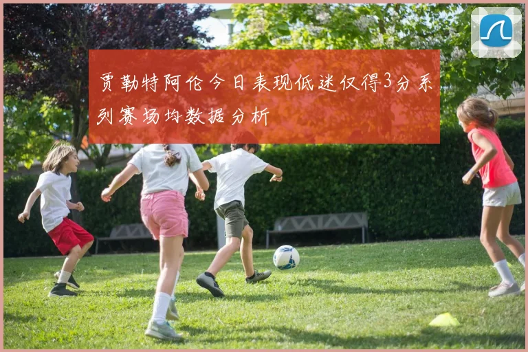 贾勒特阿伦今日表现低迷仅得3分系列赛场均数据分析