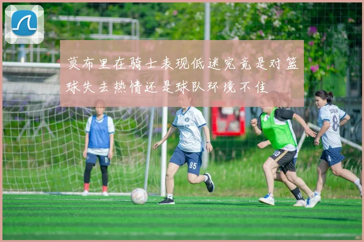 莫布里在骑士表现低迷究竟是对篮球失去热情还是球队环境不佳
