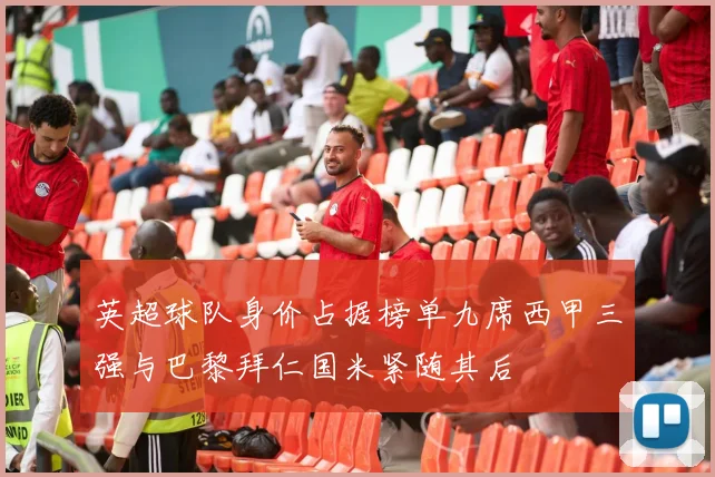 英超球队身价占据榜单九席西甲三强与巴黎拜仁国米紧随其后