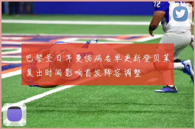 巴黎圣日耳曼伤病名单更新登贝莱复出时间影响首发阵容调整