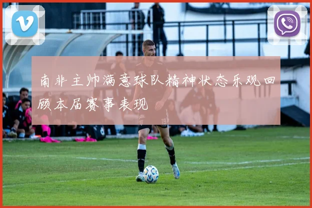 南非主帅满意球队精神状态乐观回顾本届赛事表现