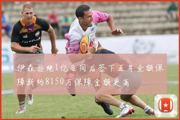 伊森拒绝1亿合同后签下五年全额保障新约8150万保障金额更高