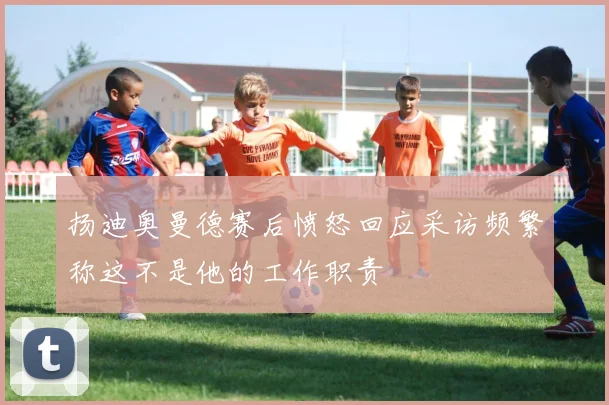 扬迪奥曼德赛后愤怒回应采访频繁称这不是他的工作职责