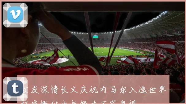 女友深情长文庆祝内马尔入选世界杯感慨付出与努力不容忽视