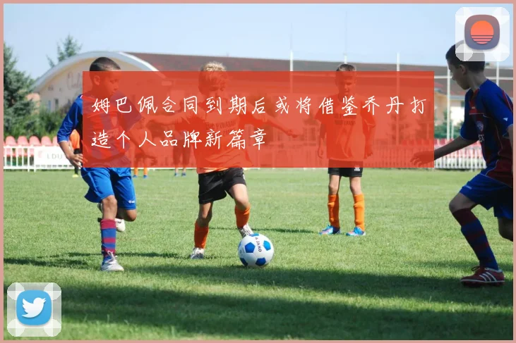 姆巴佩合同到期后或将借鉴乔丹打造个人品牌新篇章