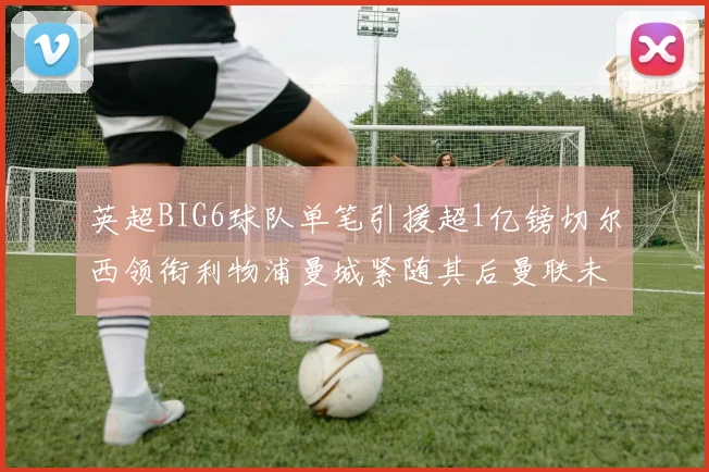 英超BIG6球队单笔引援超1亿镑切尔西领衔利物浦曼城紧随其后曼联未有动作