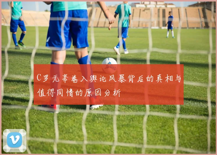 C罗无辜卷入舆论风暴背后的真相与值得同情的原因分析