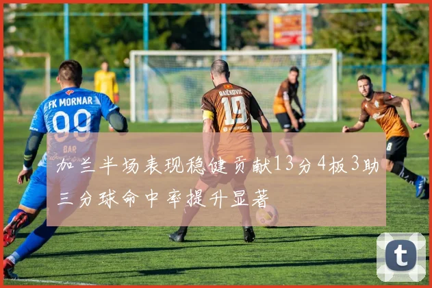 加兰半场表现稳健贡献13分4板3助三分球命中率提升显著
