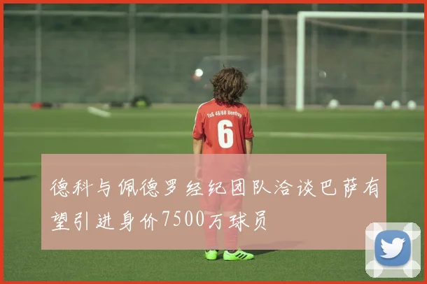 德科与佩德罗经纪团队洽谈巴萨有望引进身价7500万球员
