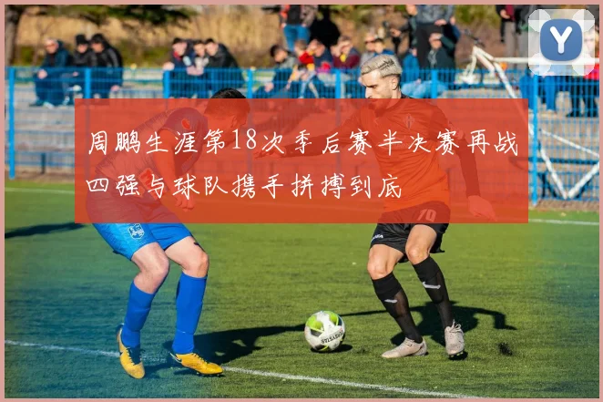 周鹏生涯第18次季后赛半决赛再战四强与球队携手拼搏到底