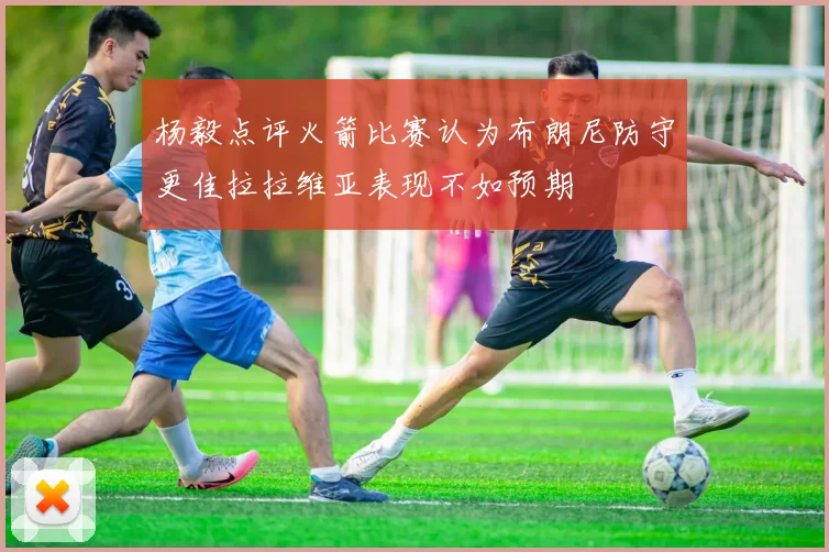 杨毅点评火箭比赛认为布朗尼防守更佳拉拉维亚表现不如预期