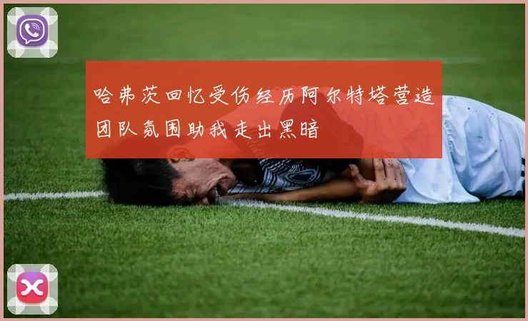 哈弗茨回忆受伤经历阿尔特塔营造团队氛围助我走出黑暗