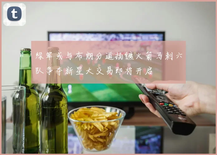 绿军或与布朗分道扬镳火箭马刺六队争夺新星大交易即将开启