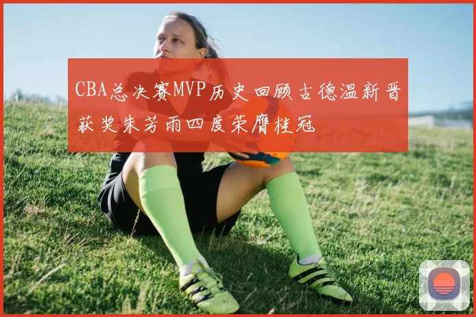 CBA总决赛MVP历史回顾古德温新晋获奖朱芳雨四度荣膺桂冠