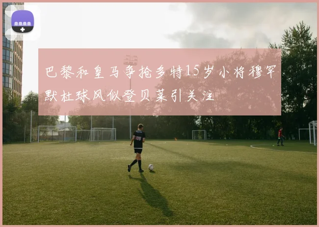 巴黎和皇马争抢多特15岁小将穆罕默杜球风似登贝莱引关注