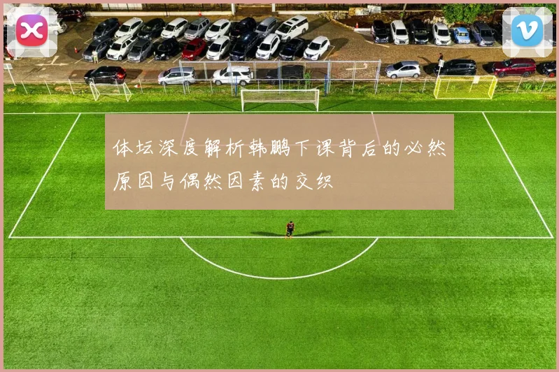 体坛深度解析韩鹏下课背后的必然原因与偶然因素的交织