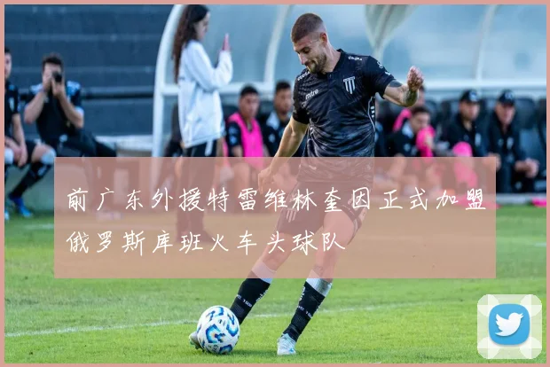 前广东外援特雷维林奎因正式加盟俄罗斯库班火车头球队